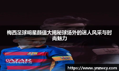 梅西足球明星颜值大揭秘球场外的迷人风采与时尚魅力